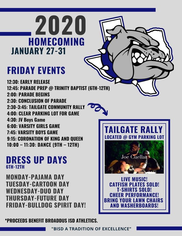 2020 homecoming  JANUARY 27-31     Friday Events  2:30: Early Release 12:45: parade prep @ trinity baptist (6th-12th) 2:00: Parade Begins  2:30: Conclusion of parade  2:30-3:45: Tailgate Community Rally 4:00: Clear Parking lot for Game  4:30: JV Boys Game 6:00: Varsity Girls Game 7:45: Varsity Boys Game 9:15: Coronation of King and Queen 10:00 – 11:30: Dance (9th – 12th) Dress Up Days  6th-12th Monday-Pajama Day Tuesday-Cartoon Day Wednesday-Duo Day Thursday-Future Day Friday-Bulldog Spirit Day! tailgate Rally  located @ gym parking lot live music! catfish plates sold! T-shirts Sold! cheer performance! bring your lawn chairs  and washer boards! *Proceeds benefit broaddus ISD athletics.