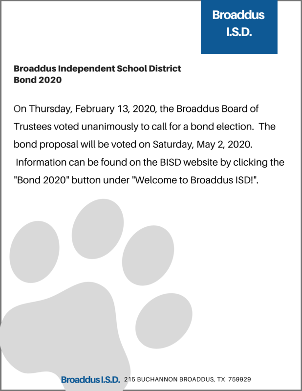 On Thursday, February 13, 2020, the Broaddus Board of Trustees voted unanimously to call for a bond election.  The bond proposal will be voted on Saturday, May 2, 2020.  Information can be found on the BISD website by clicking the "Bond 2020" button under "Welcome to Broaddus ISD!".