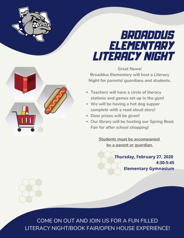 Great News!  Broaddus Elementary will host a Literacy Night for parents/guardians and students. Date:  Thursday,  February 27, 2020 Time:  Activities will be from 4:30-5:45 Where:  Gymnasium on Elementary Campus  Teachers will have a circle of literacy stations and games set up in the gym for parents/guardians and students.   Students must be accompanied by a parent or guardian.  We will also be having a hot dog supper complete with a read aloud story!  Door prizes will be given! Our library will be hosting our Spring Book Fair for after school shopping opportunities.  COME ON OUT AND JOIN US FOR A FUN FILLED LITERACY NIGHT/BOOK FAIR/OPEN HOUSE EXPERIENCE!