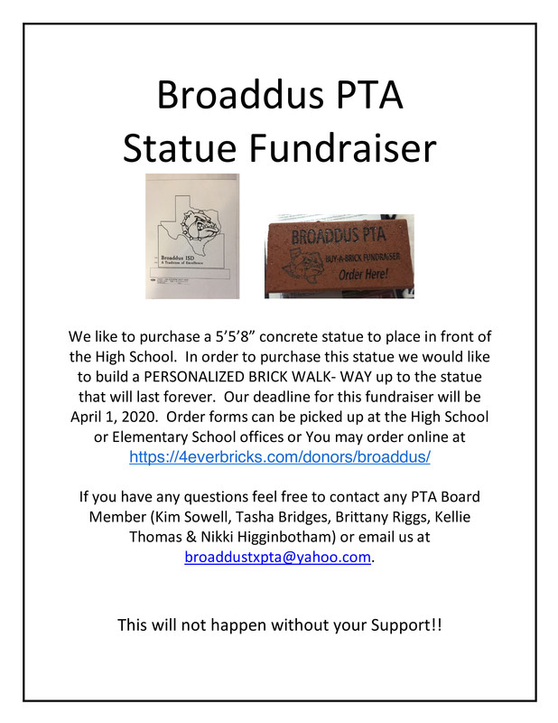Broaddus PTA Statue Fundraiser          We like to purchase a 5’5’8” concrete statue to place in front of the High School.  In order to purchase this statue we would like to build a PERSONALIZED BRICK WALK- WAY up to the statue that will last forever.  Our deadline for this fundraiser will be April 1, 2020.  Order forms can be picked up at the High School or Elementary School offices or You may order online at https://4everbricks.com/donors/broaddus/  If you have any questions feel free to contact any PTA Board Member (Kim Sowell, Tasha Bridges, Brittany Riggs, Kellie Thomas & Nikki Higginbotham) or email us at broaddustxpta@yahoo.com.      This will not happen without your Support!!