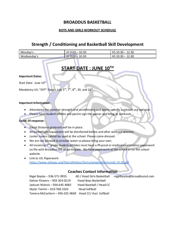 BROADDUS BASKETBALL BOYS AND GIRLS WORKOUT SCHEDULE  Strength / Conditioning and Basketball Skill Development Monday’s	JH 9:00 – 10:30	HS 10:30 – 12:30 Wednesday’s	JH 9:00 – 10:30	HS 10:30 – 12:30  START DATE : JUNE 10TH Important Dates: Start Date:  June 10th Mandatory UIL “OFF” Days – July 3rd, 7th, 8th, 20, and 21st  Important Information: •	Attendance for summer strength and conditioning and sports specific workouts are optional.  •	Please have student athlete and parent sign the waiver and bring to workouts. Covid-19 response: •	Social Distance protocols will be in place. •	All basketballs/equipment will be disinfected before and after workout sessions •	Locker rooms cannot be used at the school. Please come dressed. •	We are not allowed to provide water so please bring your own. •	All incoming 7th grade student athletes must have a Physical or medical examination paperwork on file with Broaddus ISD to participate.  We have paperwork at the school or on the school website. •	Link to UIL Paperwork: https://www.uiltexas.org/files/athletics/forms/prephysformrvsd1 10 20.pdf  Coaches Contact Information Nigel Boyles – 936-371-9955            AD / Head Girls Basketball      nigelboyles@broaddusisd.com Dalton Flowers – 903-203-0219          Head Boys Basketball           Jackson Nichols – 936-645-4060         Head Baseball / Head CC                       Skyler Tomlin – 619-768-3102              Head Softball                         Tamera McEachern – 936-201-9669    Head CC/ Asst. Softball                  