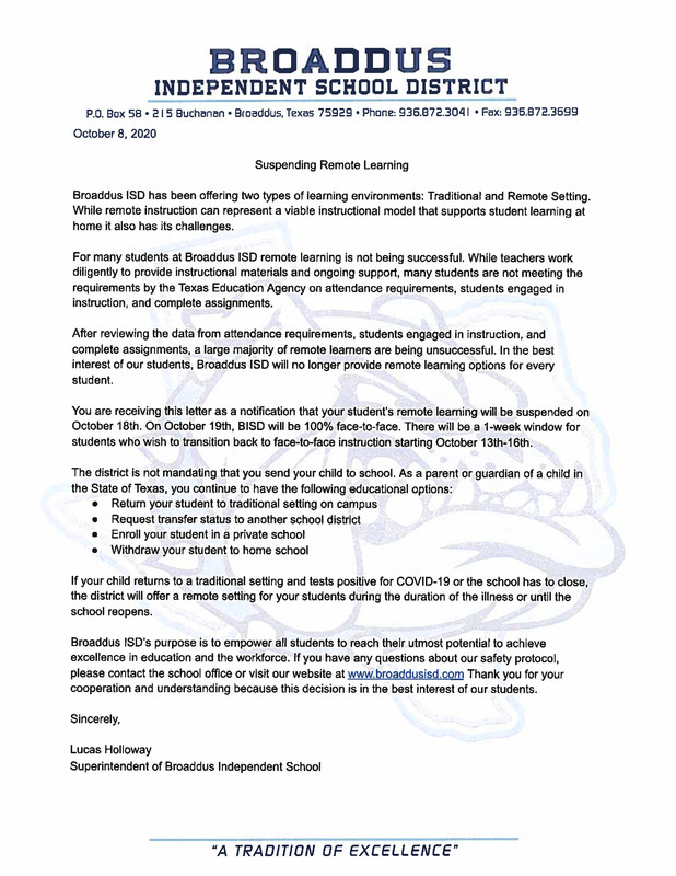 BROADDUS INDEPENDENT SCHOOL DISTRICT  P.O. Box 58.215 Buchanan. Broaddus, Texas 75929. Phone: 936.872.3041 - Fax: 936.872.3699 October 8, 2020  Suspending Remote Learning  Broaddus ISD has been offering two types of learning environments: Traditional and Remote Setting, While remote instruction can represent a viable instructional model that supports student learning at home it also has its challenges.  For many students at Broaddus ISD remote learning is not being successful. While teachers work diligently to provide instructional materials and ongoing support, many students are not meeting the requirements by the Texas Education Agency on attendance requirements, students engaged in instruction, and complete assignments.  After reviewing the data from attendance requirements, students engaged in instruction, and complete assignments, a large majority of remote learners are being unsuccessful. In the best interest of our students, Broaddus iSD will no longer provide remote learning options for every student  You are receiving this letter as a notification that your student's remote learning will be suspended on October 18th. On October 19th, BISD will be 100% face-to-face. There will be a 1-week window for students who wish to transition back to face-to-face instruction starting October 13th-16th.  The district is not mandating that you send your child to school. As a parent or guardian of a child in the State of Texas, you continue to have the following educational options:  Return your student to traditional setting on campus  Request transfer status to another school district  • Enroll your student in a private school  • Withdraw your student to home school  If your child returns to a traditional setting and tests positive for COVID-19 or the school has to close, the district will offer a remote setting for your students during the duration of the illness or until the school reopens.  Broaddus ISD's purpose is to empower all students to reach their utmost potential to achieve excellence in education and the workforce. If you have any questions about our safety protocol, please contact the school office or visit our website at www.broaddusisd.com Thank you for your cooperation and understanding because this decision is in the best interest of our students.  Sincerely,  Lucas Holloway Superintendent of Broaddus Independent School  “A TRADITION OF EXCELLENCE" 