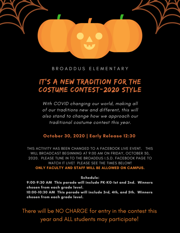 Broaddus Elementary IT’S A nEW TRADITION FOR THE COSTUME CONTEST-2020 STYLE With COVID changing our world, making all of our traditions new and different, this will also stand to change how we approach our traditional costume contest this year. October 30, 2020 | Early Release 12:30 THIS ACTIVITY HAS BEEN CHANGED TO A FACEBOOK LIVE EVENT.   THIS WILL BROADCAST BEGINNING AT 9:00 AM ON FRIDAY, OCTOBER 30, 2020.  PLEASE TUNE IN TO THE BROADDUS I.S.D. FACEBOOK PAGE TO WATCH IT LIVE!  PLEASE SEE THE TIMES BELOW! ONLY FACULTY AND STAFF WILL BE ALLOWED ON CAMPUS. Schedule: 9:00-9:30 AM  This parade will include PK-KG-1st and 2nd.  Winners chosen from each grade level. 10:00-10:30 AM  This parade will include 3rd, 4th, and 5th.  Winners chosen from each grade level. There will be NO CHARGE for entry in the contest this year and ALL students may participate!