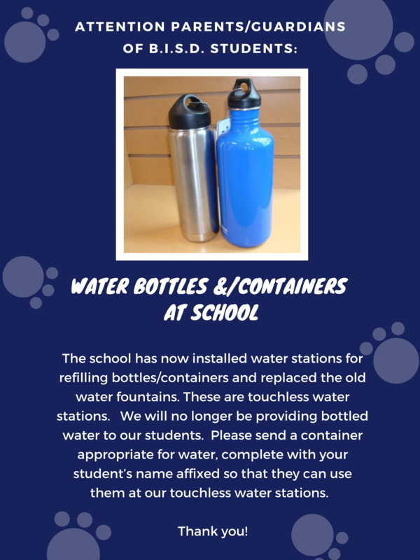  Water‌ ‌Bottles/Containers‌ ‌at‌ ‌School‌ ‌  ‌ Attention‌ ‌Parents/Guardians‌ ‌of‌ ‌B.I.S.D.‌ ‌Students:‌ ‌  ‌ The‌ ‌school‌ ‌has‌ ‌now‌ ‌installed‌ ‌water‌ ‌stations‌ ‌for‌ ‌refilling‌ ‌ bottles/containers‌ ‌and‌ ‌replaced‌ ‌the‌ ‌old‌ ‌water‌ ‌fountains.‌ ‌ These‌ ‌are‌ ‌touchless‌ ‌water‌ ‌stations.‌   ‌We‌ ‌will‌ ‌no‌ ‌longer‌ ‌be‌ ‌ providing‌ ‌bottled‌ ‌water‌ ‌to‌ ‌our‌ ‌students.‌  ‌Please‌ ‌send‌ ‌a‌ ‌ container‌ ‌appropriate‌ ‌for‌ ‌water,‌ ‌complete‌ ‌with‌ ‌your‌ ‌ student’s‌ ‌name‌ ‌affixed‌ ‌so‌ ‌that‌ ‌they‌ ‌can‌ ‌use‌ ‌them‌ ‌at‌ ‌our‌ ‌ touchless‌ ‌water‌ ‌stations.‌  ‌Thank‌ ‌you!‌