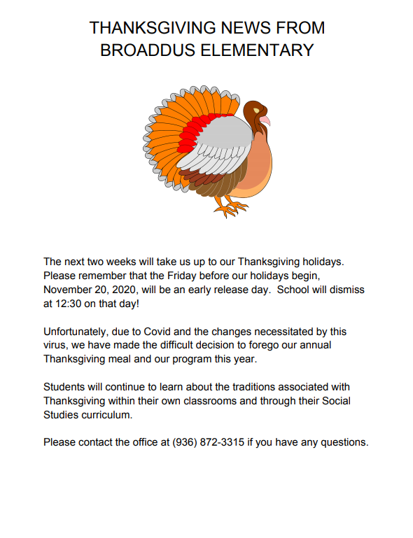 The next two weeks will take us up to our Thanksgiving holidays.  Please remember that the Friday before our holidays begin, November 20, 2020, will be an early release day.  School will dismiss at 12:30 on that day!  Unfortunately, due to Covid and the changes necessitated by this virus, we have made the difficult decision to forego our annual Thanksgiving meal and our program this year.    Students will continue to learn about the traditions associated with Thanksgiving within their own classrooms and through their Social Studies curriculum.  Please contact the office at (936) 872-3315 if you have any questions.