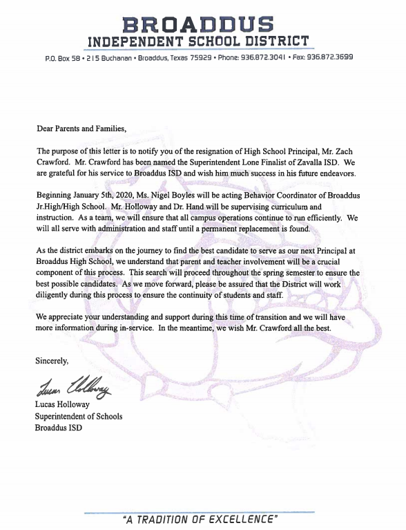BROADDUS INDEPENDENT SCHOOL DISTRICT  P.O. Box 58.215 Buchanan. Broaddus, Texas 75929. Phone: 936.872.3041 Fax: 936.872.3699  Dear Parents and Families,  The purpose of this letter is to notify you of the resignation of High School Principal, Mr. Zach Crawford. Mr. Crawford has been named the Superintendent Lone Finalist of Zavalla ISD. We are grateful for his service to Broaddus ISD and wish him much success in his future endeavors.  Beginning January 5th, 2020, Ms. Nigel Boyles will be acting Behavior Coordinator of Broaddus Jr.High/High School. Mr. Holloway and Dr. Hand will be supervising curriculum and instruction. As a team, we will ensure that all campus operations continue to run efficiently. We will all serve with administration and staff until a permanent replacement is found.  As the district embarks on the journey to find the best candidate to serve as our next Principal at Broaddus High School, we understand that parent and teacher involvement will be a crucial component of this process. This search will proceed throughout the spring semester to ensure the best possible candidates. As we move forward, please be assured that the District will work diligently during this process to ensure the continuity of students and staff.  We appreciate your understanding and support during this time of transition and we will have more information during in-service. In the meantime, we wish Mr. Crawford all the best.  Sincerely,  Luenn  Colloway  Lucas Holloway Superintendent of Schools Broaddus ISD  "A TRADITION OF EXCELLENCE" 