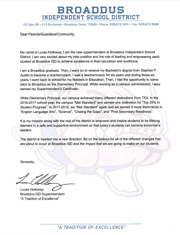 BROADDUS INDEPENDENT SCHOOL DISTRICT  PO, Box 58 • 215 Buchanan. Broaddus, Texas 75929. Phone: 936.872.3041 · Fax: 936.872.3699  Dear Parents/Guardians/Community,  My name is Lucas Holloway, I am the new superintendent at Broaddus Independent School District. I am very excited about my new position and the role of leading and empowering each student at Broaddus ISD to achieve excellence in their education and workforce.  I am a Broaddus graduate. Then, I went on to receive my Bachelor's degree from Stephen F. Austin to become a teacher/coach. I was a teacher/coach for six years and during those şix years, I went back to school for my Masters in Education. Then, I had the opportunity to come back to Broaddus as the Elementary Principal. While working as a campus administrator, I also earned my Superintendent's Certificate.  While Elementary Principal, our campus achieved many different distinctions from TEA. In the 2016-2017 school year, the campus "Met Standard" and earned one distinction for "Top 25% in Student Progress". In 2017-2018, we “Met Standard" again and we earned 4 more distinctions in "English Language Arts", "Science", "Closing the Gaps", and "Post Secondary Readiness".  It is my mission along with the rest of the district to empower and inspire students to be lifelong learners in a safe and supportive environment so that today's students can become tomorrow's leaders.  The district is headed into a new direction. Be on the lookout for all of the different changes that are about to occur at Broaddus ISD and the impact that we are going to make on our students. 