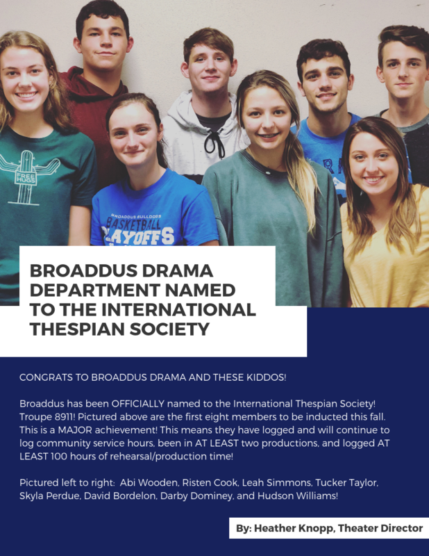 CONGRATS TO BROADDUS DRAMA AND THESE KIDDOS!   Broaddus has been OFFICIALLY named to the International Thespian Society! Troupe 8911! Pictured above are the first eight members to be inducted this fall. This is a MAJOR achievement! This means they have logged and will continue to log community service hours, been in AT LEAST two productions, and logged AT LEAST 100 hours of rehearsal/production time!  Pictured left to right:  Abi Wooden, Risten Cook, Leah Simmons, Tucker Taylor, Skyla Perdue, David Bordelon, Darby Dominey, and Hudson Williams! By Heather Knopp, Theater Director