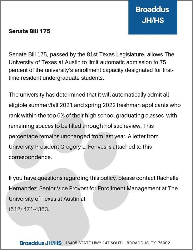 Senate Bill 175, passed by the 81st Texas Legislature, allows The University of Texas at Austin to limit automatic admission to 75 percent of the university’s enrollment capacity designated for first-time resident undergraduate students.  The university has determined that it will automatically admit all eligible summer/fall 2021 and spring 2022 freshman applicants who rank within the top 6% of their high school graduating classes, with remaining spaces to be filled through holistic review. This percentage remains unchanged from last year. A letter from University President Gregory L. Fenves is attached to this correspondence.  If you have questions regarding this policy, please contact Rachelle Hernandez, Senior Vice Provost for Enrollment Management at The University of Texas at Austin at  (512) 471-4363.