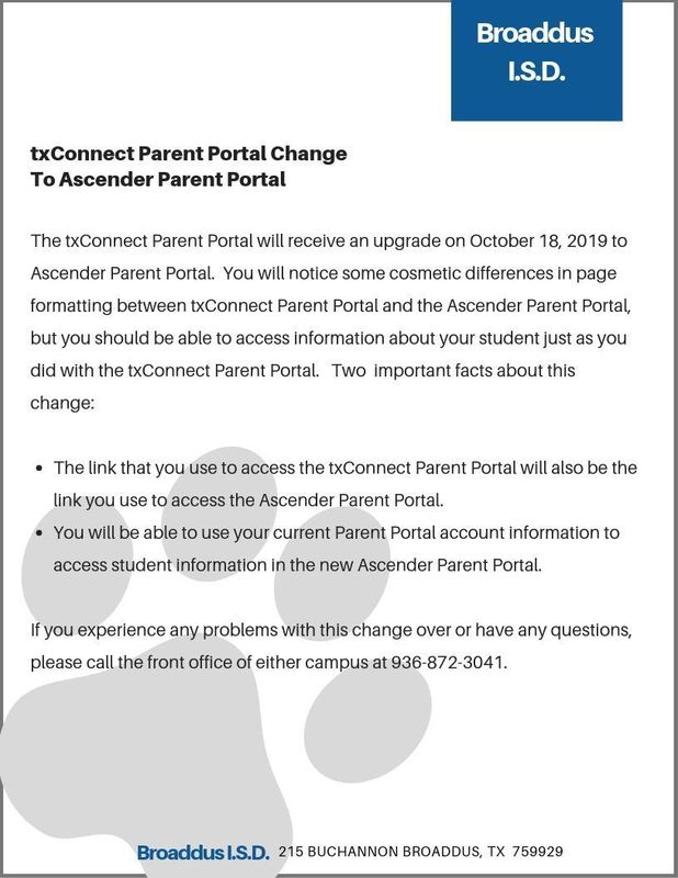 The txConnect Parent Portal will receive an upgrade on October 18, 2019 to Ascender Parent Portal.  You will notice some cosmetic differences in page formatting between txConnect Parent Portal and the Ascender Parent Portal, but you should be able to access information about your student just as you did with the txConnect Parent Portal.   Two  important facts about this change:  The link that you use to access the txConnect Parent Portal will also be the link you use to access the Ascender Parent Portal. You will be able to use your current Parent Portal account information to access student information in the new Ascender Parent Portal.  If you experience any problems with this change over or have any questions, please call the front office of either campus at 936-872-3041.