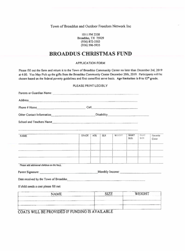 Town of Broaddus and Outdoor Freedom Network Inc  1011 FM 2558 Broaddus, TX 75929  (936) 872-3303 (936) 596-5935  BROADDUS CHRISTMAS FUND  APPLICATION FORM  Please fill out the form and return it to the Town of Broaddus Community Center no later than December 2rd, 2019 at 4:00. You May Pick up the gifts from the Broaddus Community Center December 20th, 2019. Participants will be chosen based on the federal poverty guidelines and first come first serve basis. Age limitation is 0 to 12 grade.  PLEASE PRINT LEGIBLY  Parents or Guardian Name:  Address  Phone # Home  Cell  Other Contact Information  Disability  School and Teachers Name  NAME  GRADE  A06  SEX  WEIGIIT  SHIRT SIZE:  PANT SIZE  favorite Color  -  Please add additional children on the back.  Parent Signature:  Monthly Income:  Date received by the Town of Broaddus  If child needs a coat please fill out:  NAME  SIZE  WEIGHT  COATS WILL BE PROVIDED IF FUNDING IS AVAILABLE 